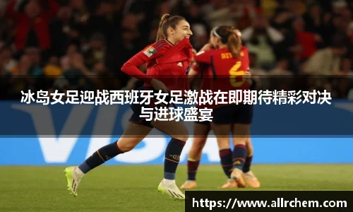 冰岛女足迎战西班牙女足激战在即期待精彩对决与进球盛宴
